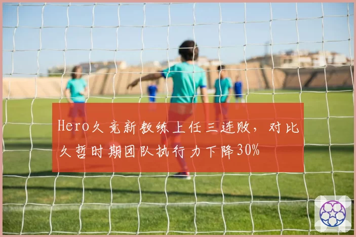 Hero久竞新教练上任三连败,对比久哲时期团队执行力下降30%