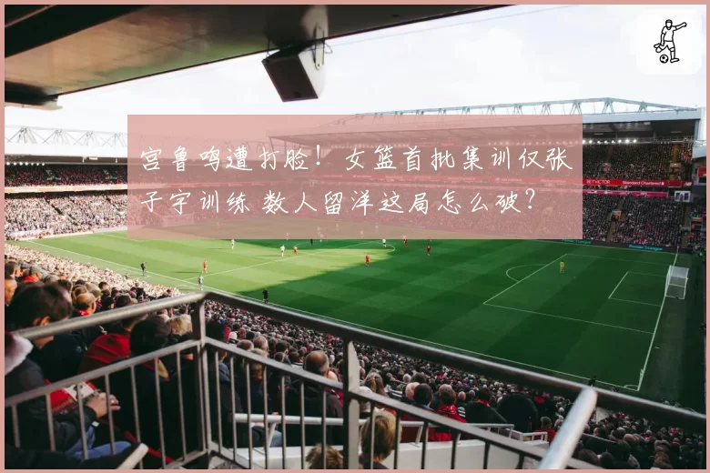 宫鲁鸣遭打脸！女篮首批集训仅张子宇训练 数人留洋这局怎么破？