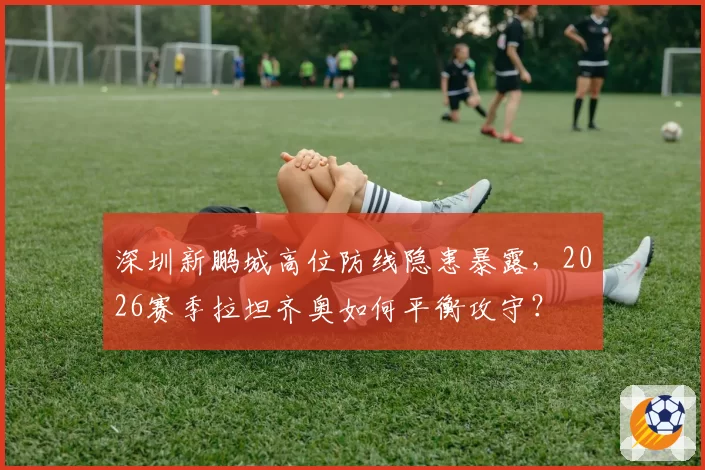 深圳新鹏城高位防线隐患暴露，2026赛季拉坦齐奥如何平衡攻守？