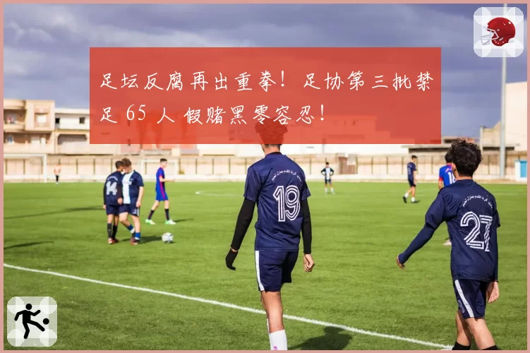 足坛反腐再出重拳！足协第三批禁足 65 人 假赌黑零容忍！
