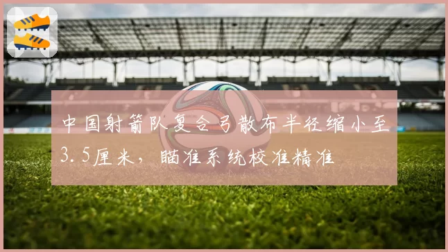 中国射箭队复合弓散布半径缩小至3.5厘米,瞄准系统校准精准