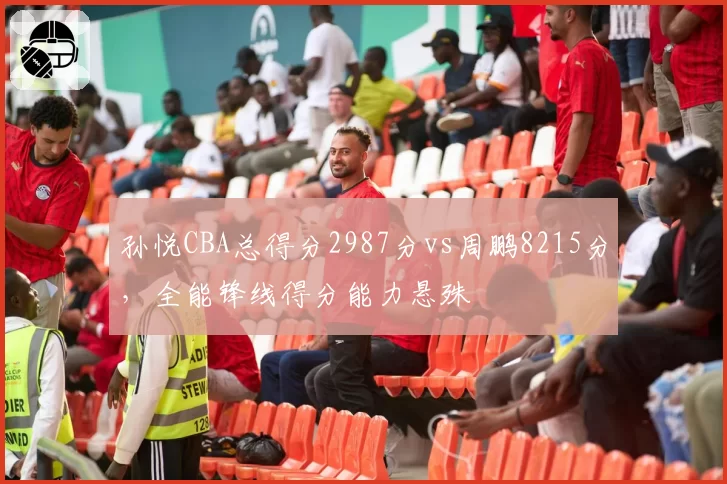 孙悦CBA总得分2987分vs周鹏8215分,全能锋线得分能力悬殊