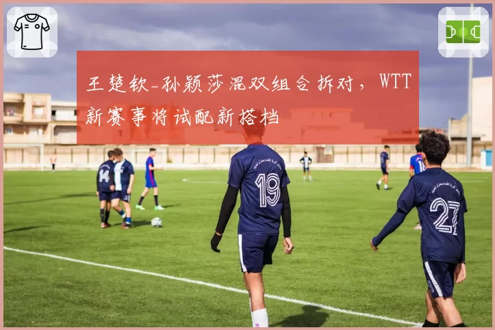 王楚钦_孙颖莎混双组合拆对，WTT新赛事将试配新搭档