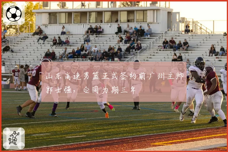 山东高速男篮正式签约前广州主帅郭士强，合同为期三年