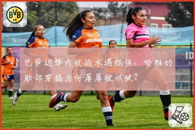 巴萨边锋内收战术遇瓶颈，哈维的肋部穿插为何屡屡被识破？