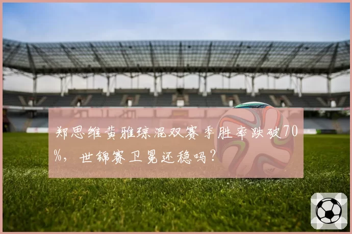 郑思维黄雅琼混双赛季胜率跌破70%,世锦赛卫冕还稳吗?