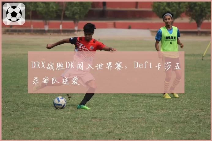 DRX战胜DK闯入世界赛，Deft卡莎五杀率队逆袭