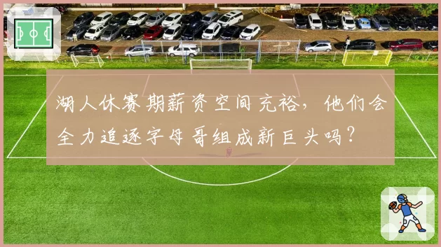 湖人休赛期薪资空间充裕，他们会全力追逐字母哥组成新巨头吗？