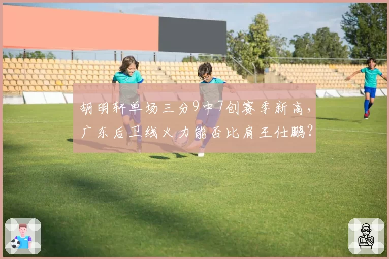 胡明轩单场三分9中7创赛季新高，广东后卫线火力能否比肩王仕鹏？