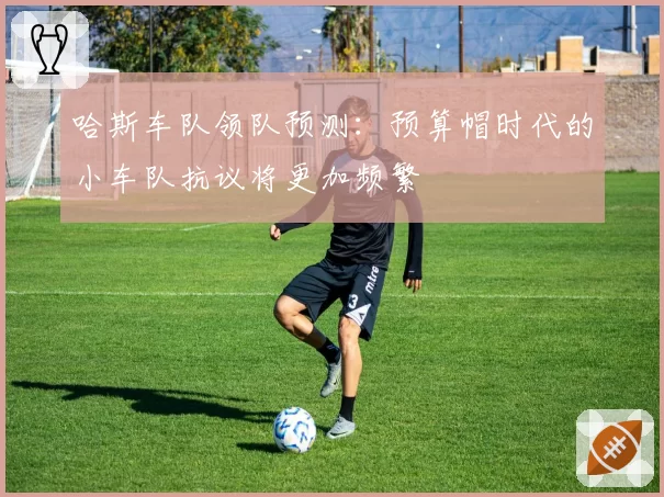 哈斯车队领队预测：预算帽时代的小车队抗议将更加频繁