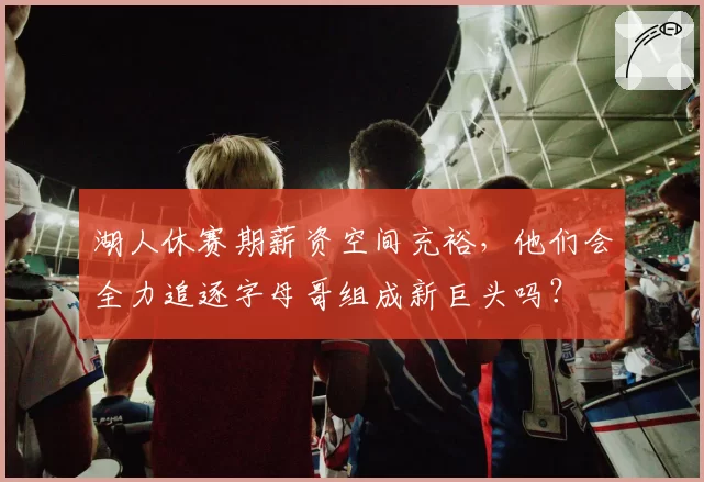 湖人休赛期薪资空间充裕，他们会全力追逐字母哥组成新巨头吗？