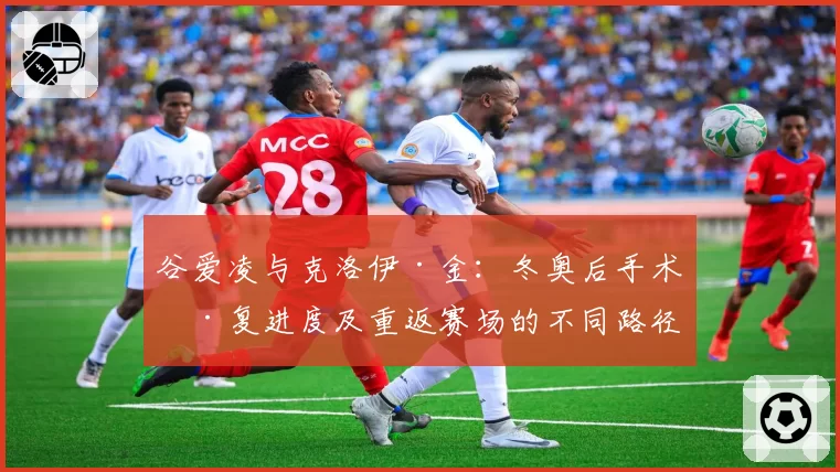 谷爱凌与克洛伊·金：冬奥后手术康复进度及重返赛场的不同路径