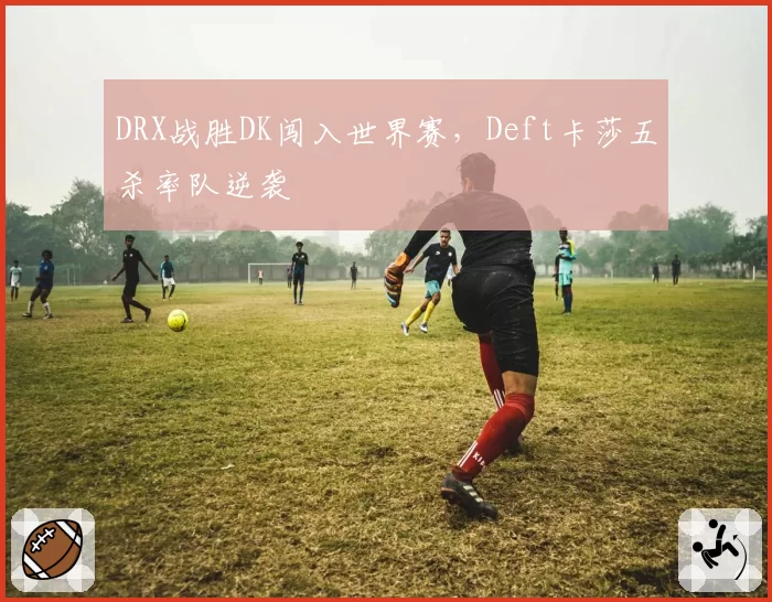 DRX战胜DK闯入世界赛，Deft卡莎五杀率队逆袭