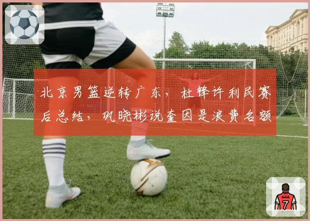 北京男篮逆转广东,杜锋许利民赛后总结,巩晓彬说奎因是浪费名额