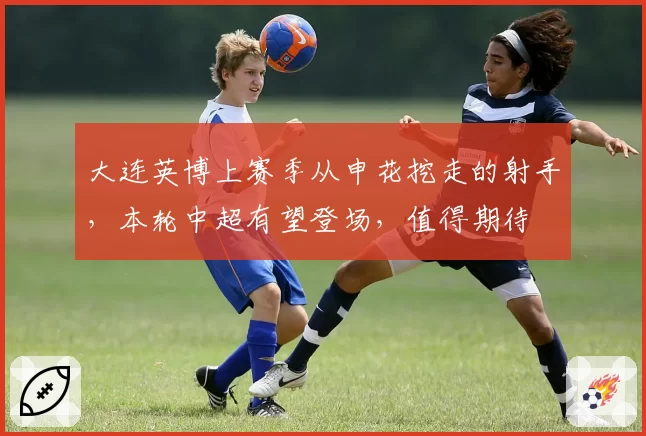 大连英博上赛季从申花挖走的射手，本轮中超有望登场，值得期待