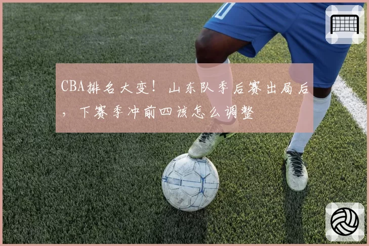 CBA排名大变！山东队季后赛出局后，下赛季冲前四该怎么调整