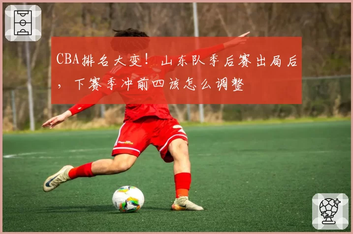 CBA排名大变！山东队季后赛出局后，下赛季冲前四该怎么调整