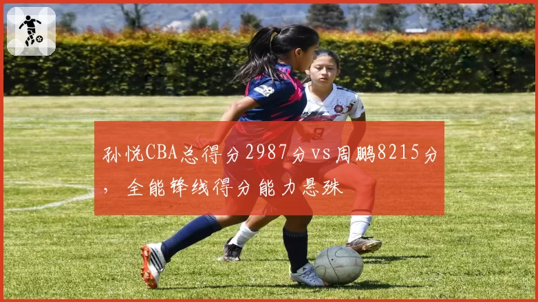 孙悦CBA总得分2987分vs周鹏8215分,全能锋线得分能力悬殊