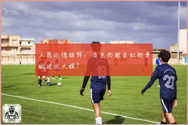 人恩比德缺阵,马克西能否扛起费城进攻大旗?