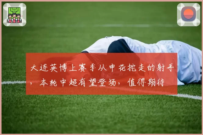 大连英博上赛季从申花挖走的射手，本轮中超有望登场，值得期待