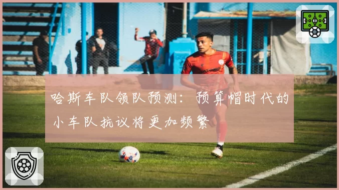 哈斯车队领队预测:预算帽时代的小车队抗议将更加频繁