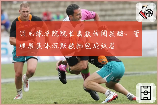 羽毛球学院院长卷款传闻发酵,管理层集体沉默被批包庇纵容