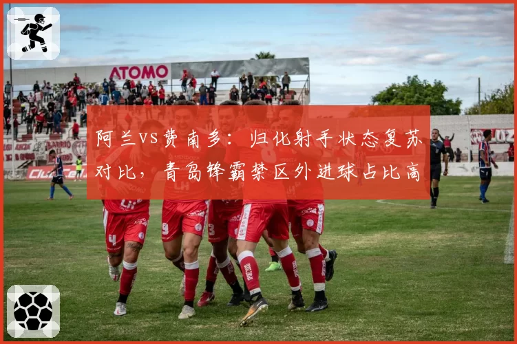 阿兰vs费南多：归化射手状态复苏对比，青岛锋霸禁区外进球占比高出七成