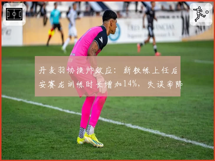 丹麦羽协换帅效应:新教练上任后安赛龙训练时长增加14%,失误率降8%