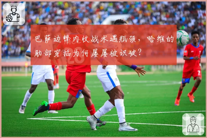 巴萨边锋内收战术遇瓶颈，哈维的肋部穿插为何屡屡被识破？