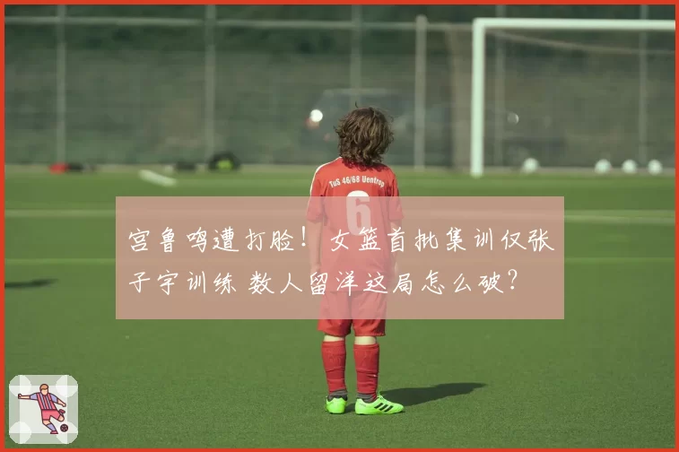 宫鲁鸣遭打脸！女篮首批集训仅张子宇训练 数人留洋这局怎么破？