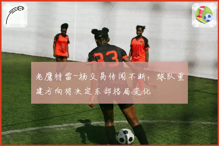 老鹰特雷-杨交易传闻不断，球队重建方向将决定东部格局变化