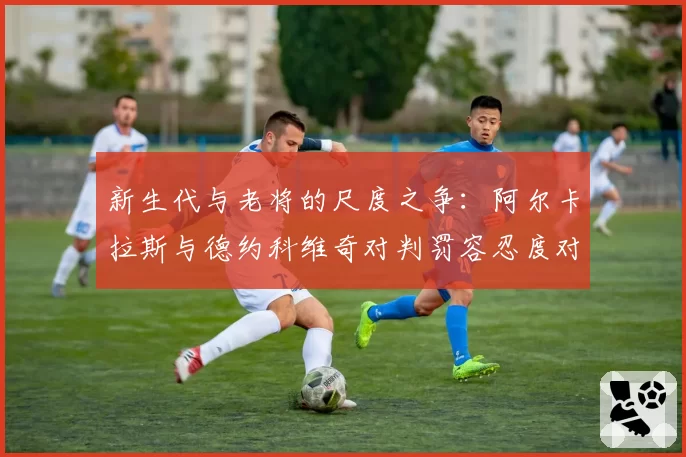 新生代与老将的尺度之争：阿尔卡拉斯与德约科维奇对判罚容忍度对比